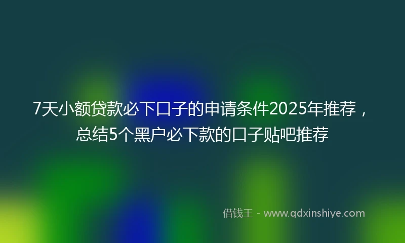 7天小额贷款必下口子的申请条件2025年推荐，总结5个黑户必下款的口子贴吧推荐
