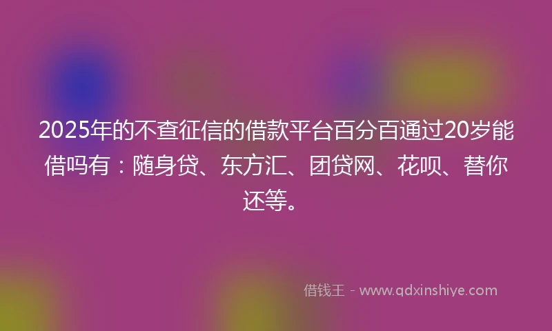 2025年的不查征信的借款平台百分百通过20岁能借吗有：随身贷、东方汇、团贷网、花呗、替你还等。