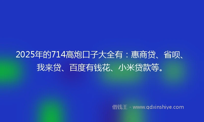 2025年的714高炮口子大全有：惠商贷、省呗、我来贷、百度有钱花、小米贷款等。