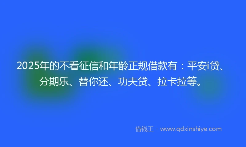 2025年的不看征信和年龄正规借款有：平安i贷、分期乐、替你还、功夫贷、拉卡拉等。
