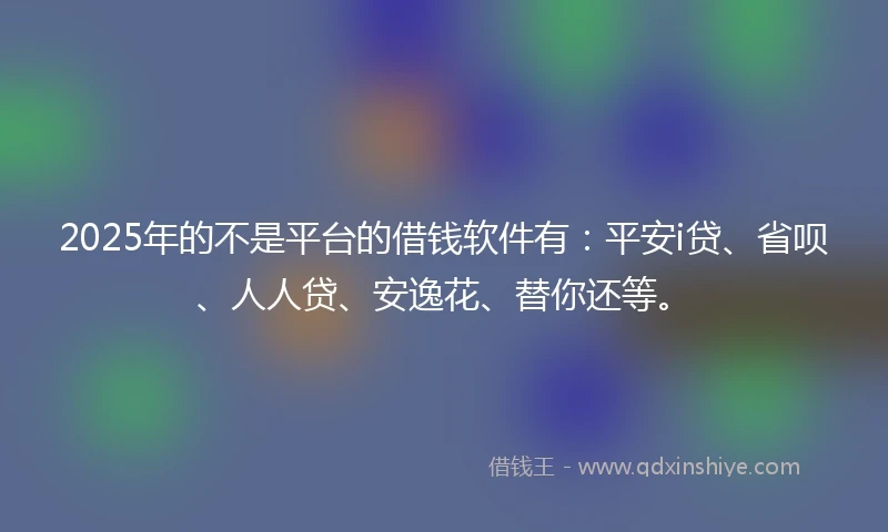 2025年的不是平台的借钱软件有：平安i贷、省呗、人人贷、安逸花、替你还等。