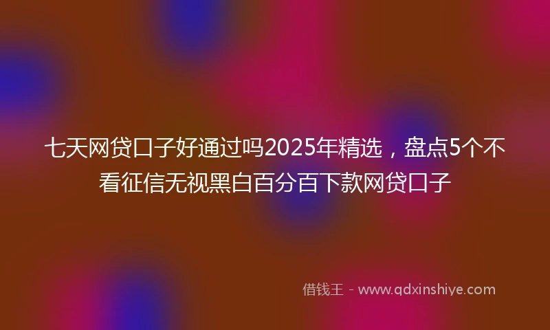 七天网贷口子好通过吗2025年精选，盘点5个不看征信无视黑白百分百下款网贷口子
