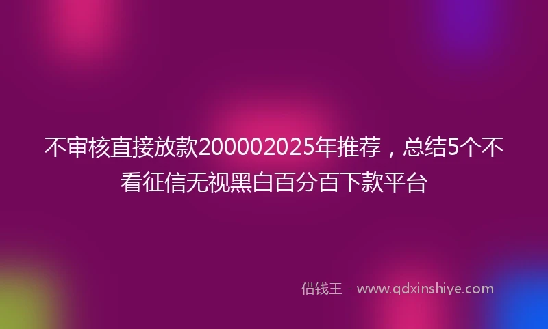 不审核直接放款200002025年推荐,总结5个不看征信无视黑白百分百下款平台