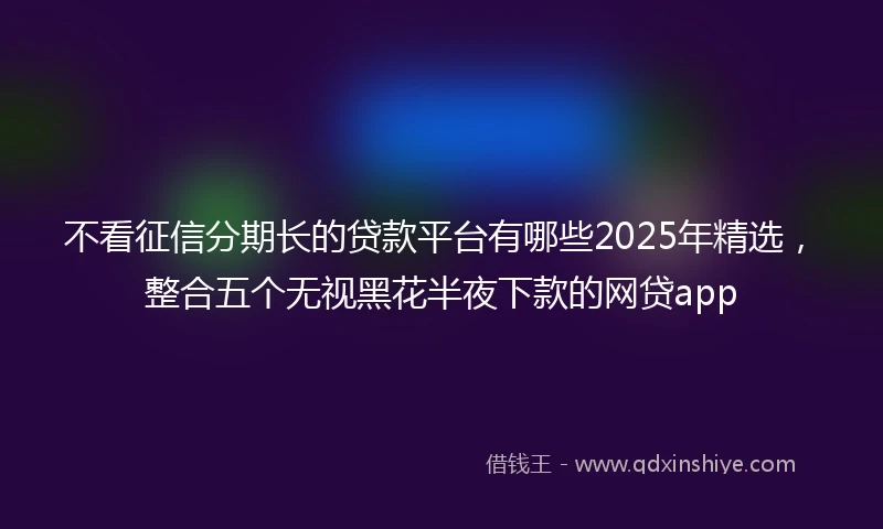 不看征信分期长的贷款平台有哪些2025年精选，整合五个无视黑花半夜下款的网贷app