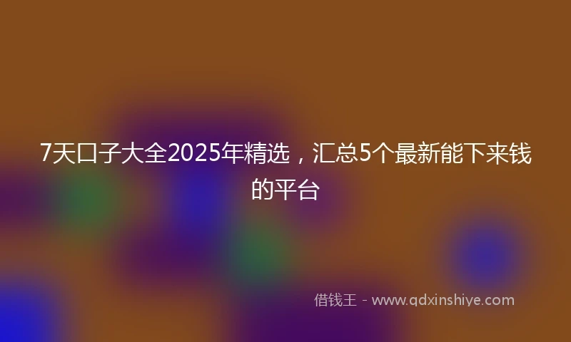 7天口子大全2025年精选，汇总5个最新能下来钱的平台