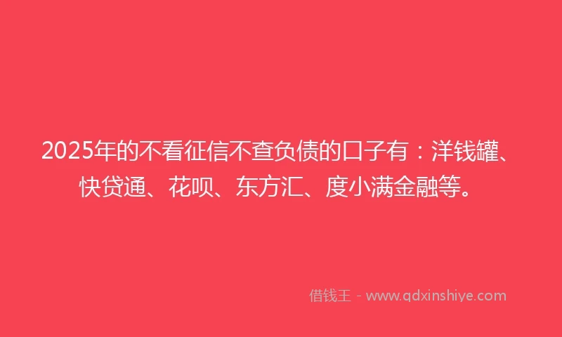2025年的不看征信不查负债的口子有：洋钱罐、快贷通、花呗、东方汇、度小满金融等。