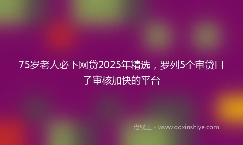 75岁老人必下网贷2025年精选，罗列5个审贷口子审核加快的平台
