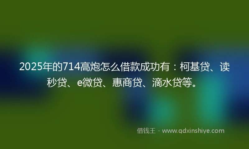 2025年的714高炮怎么借款成功有：柯基贷、读秒贷、e微贷、惠商贷、滴水贷等。