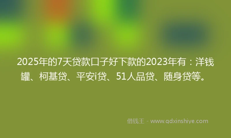 2025年的7天贷款口子好下款的2023年有：洋钱罐、柯基贷、平安i贷、51人品贷、随身贷等。