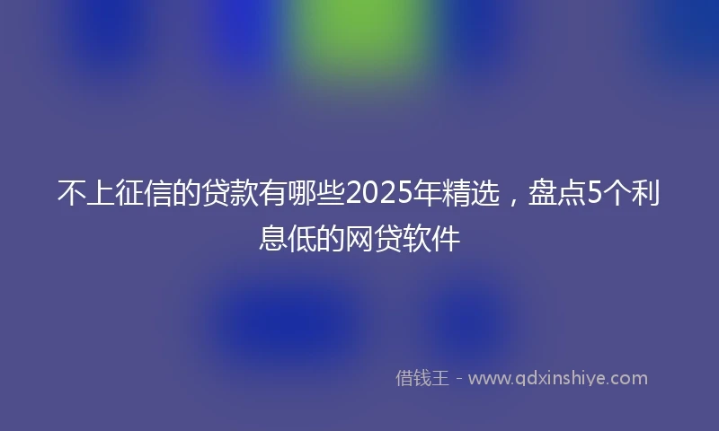 不上征信的贷款有哪些2025年精选，盘点5个利息低的网贷软件