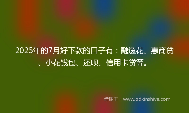 2025年的7月好下款的口子有：融逸花、惠商贷、小花钱包、还呗、信用卡贷等。