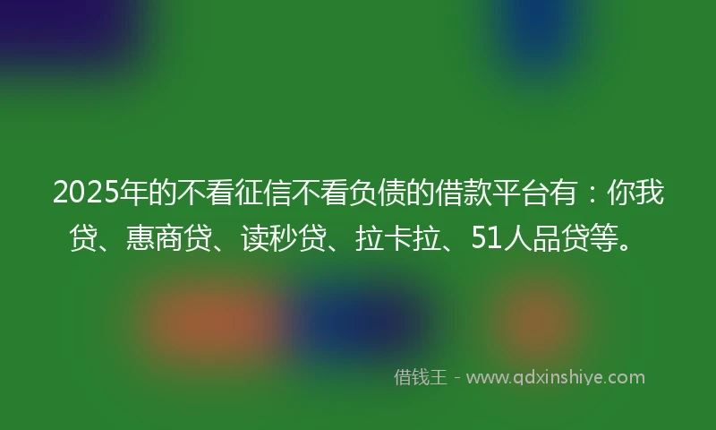 2025年的不看征信不看负债的借款平台有：你我贷、惠商贷、读秒贷、拉卡拉、51人品贷等。