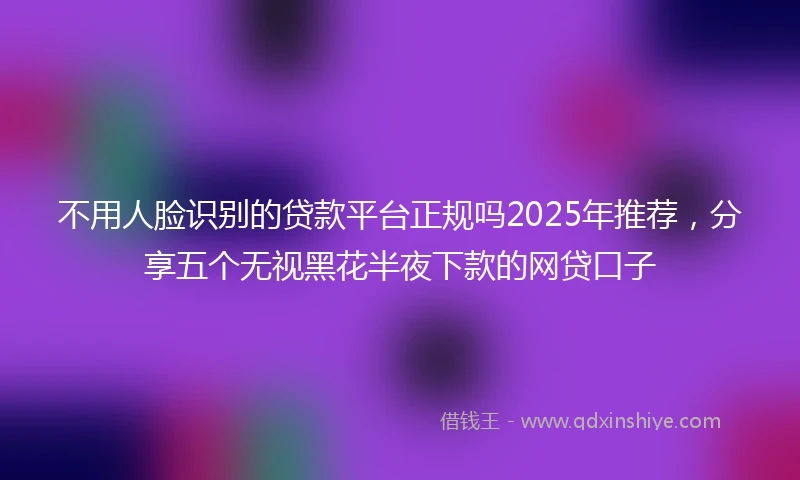 不用人脸识别的贷款平台正规吗2025年推荐，分享五个无视黑花半夜下款的网贷口子