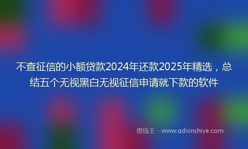 不查征信的小额贷款2024年还款2025年精选，总结五个无视黑白无视征信申请就下款的软件