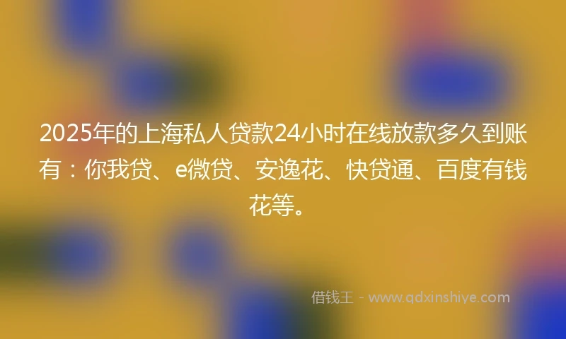 2025年的上海私人贷款24小时在线放款多久到账有：你我贷、e微贷、安逸花、快贷通、百度有钱花等。