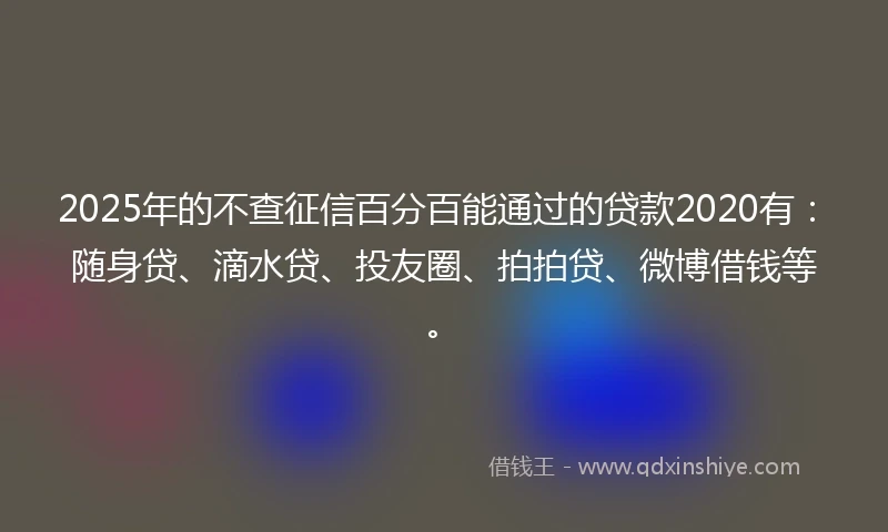2025年的不查征信百分百能通过的贷款2020有：随身贷、滴水贷、投友圈、拍拍贷、微博借钱等。