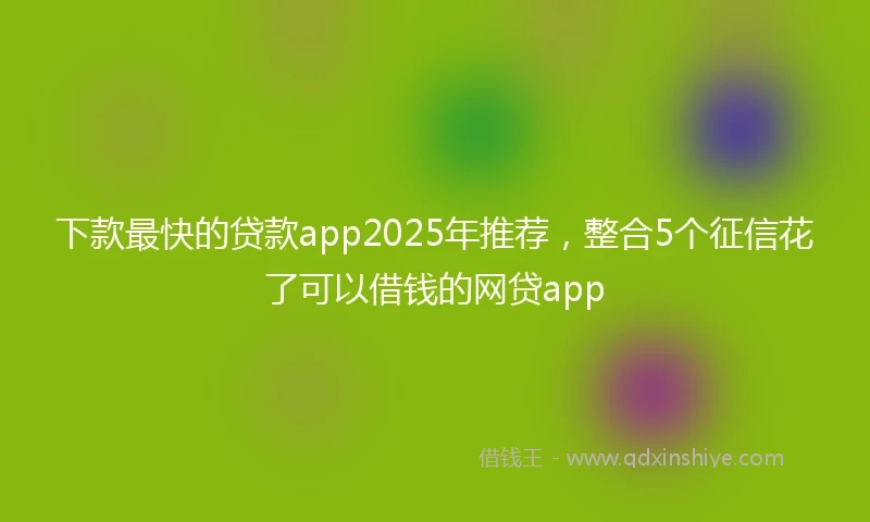 下款最快的贷款app2025年推荐，整合5个征信花了可以借钱的网贷app