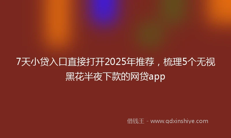 7天小贷入口直接打开2025年推荐，梳理5个无视黑花半夜下款的网贷app