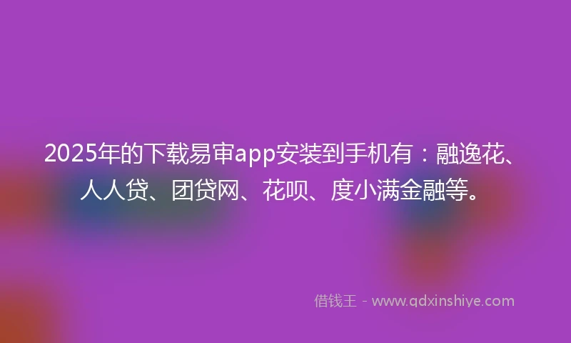 2025年的下载易审app安装到手机有：融逸花、人人贷、团贷网、花呗、度小满金融等。