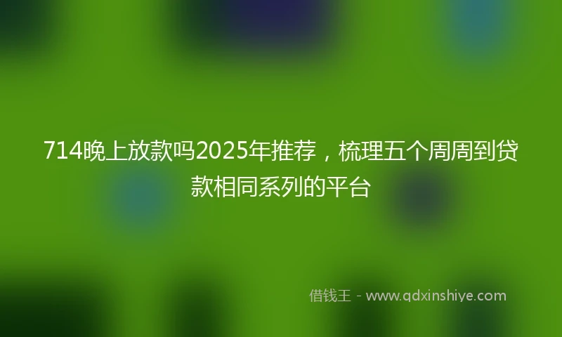 714晚上放款吗2025年推荐，梳理五个周周到贷款相同系列的平台