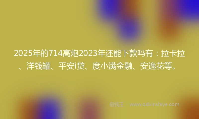 2025年的714高炮2023年还能下款吗有：拉卡拉、洋钱罐、平安i贷、度小满金融、安逸花等。