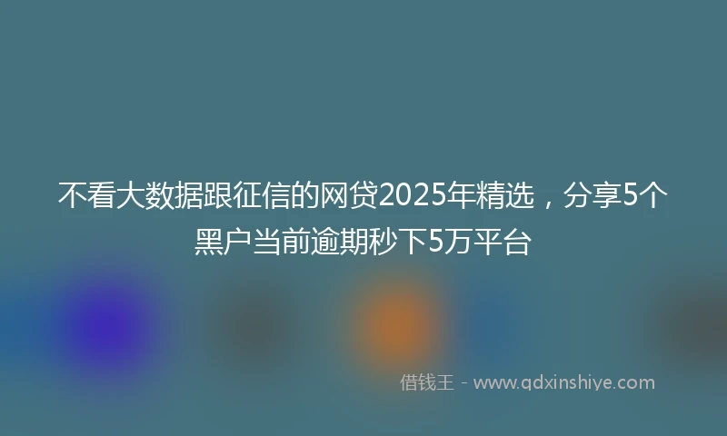 不看大数据跟征信的网贷2025年精选，分享5个黑户当前逾期秒下5万平台