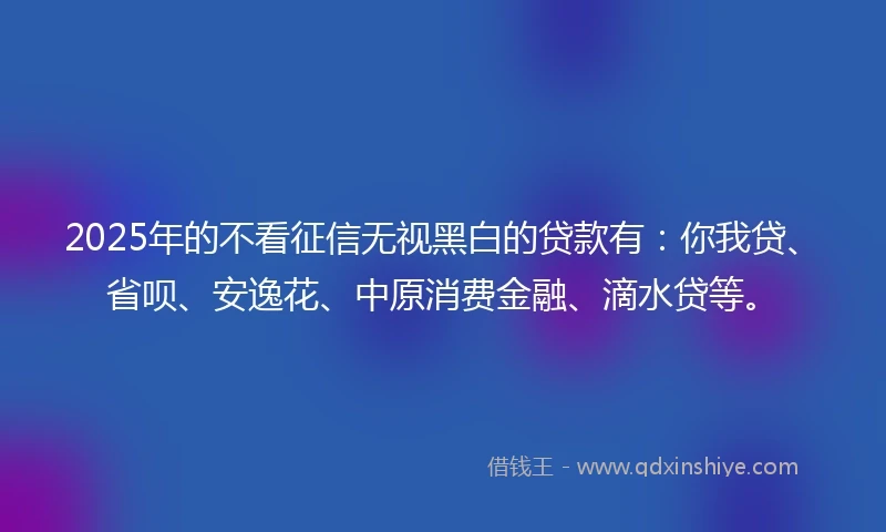2025年的不看征信无视黑白的贷款有：你我贷、省呗、安逸花、中原消费金融、滴水贷等。