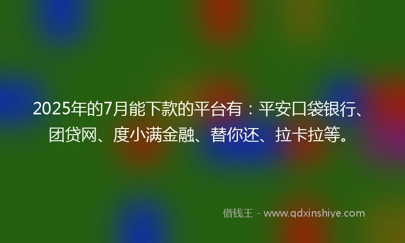2025年的7月能下款的平台有：平安口袋银行、团贷网、度小满金融、替你还、拉卡拉等。