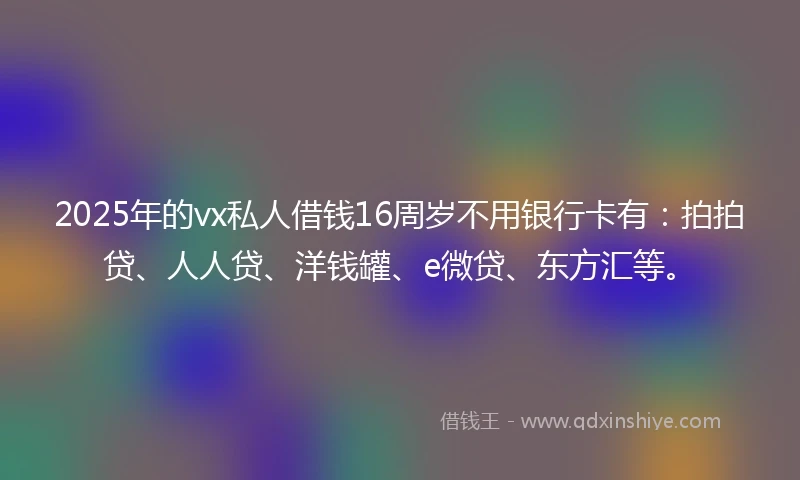 2025年的vx私人借钱16周岁不用银行卡有：拍拍贷、人人贷、洋钱罐、e微贷、东方汇等。