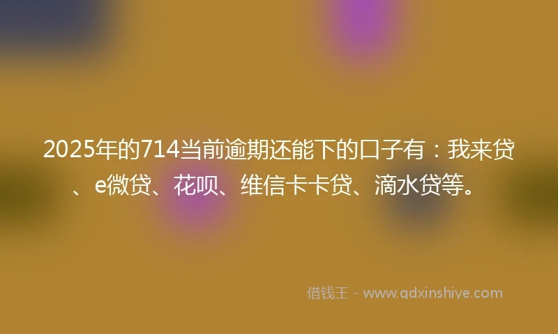 2025年的714当前逾期还能下的口子有：我来贷、e微贷、花呗、维信卡卡贷、滴水贷等。