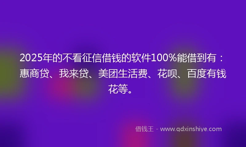 2025年的不看征信借钱的软件100%能借到有：惠商贷、我来贷、美团生活费、花呗、百度有钱花等。