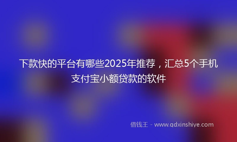 下款快的平台有哪些2025年推荐，汇总5个手机支付宝小额贷款的软件