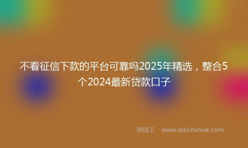 不看征信下款的平台可靠吗2025年精选，整合5个2024最新贷款口子