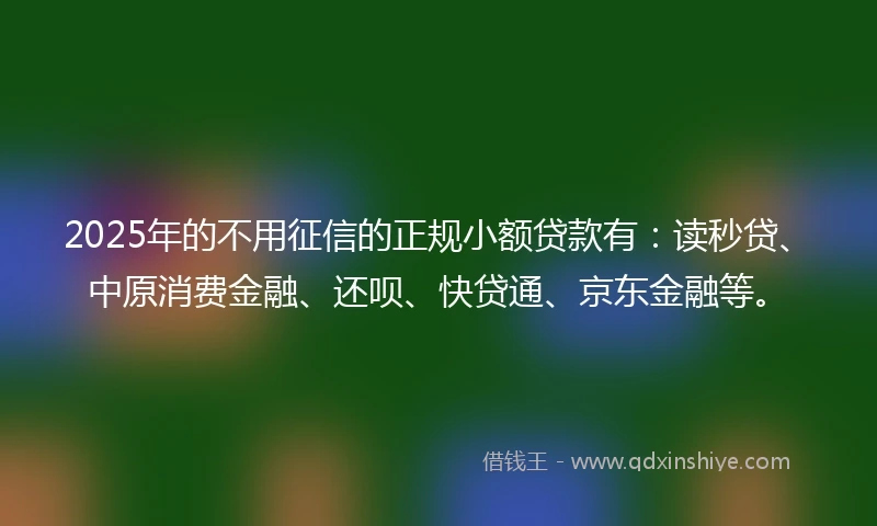 2025年的不用征信的正规小额贷款有：读秒贷、中原消费金融、还呗、快贷通、京东金融等。