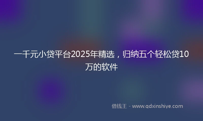 一千元小贷平台2025年精选，归纳五个轻松贷10万的软件