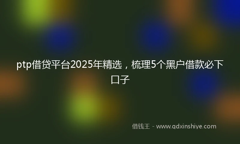 ptp借贷平台2025年精选，梳理5个黑户借款必下口子