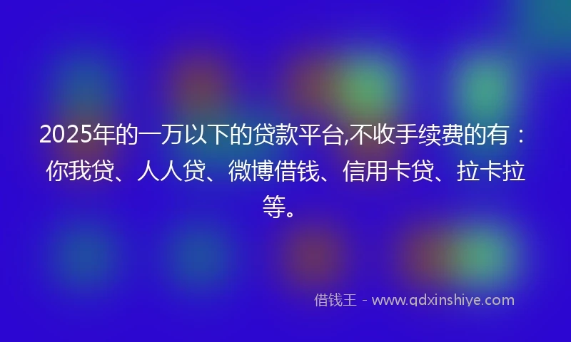 2025年的一万以下的贷款平台,不收手续费的有：你我贷、人人贷、微博借钱、信用卡贷、拉卡拉等。