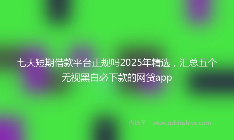 七天短期借款平台正规吗2025年精选，汇总五个无视黑白必下款的网贷app
