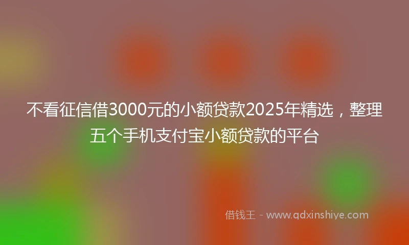 不看征信借3000元的小额贷款2025年精选，整理五个手机支付宝小额贷款的平台