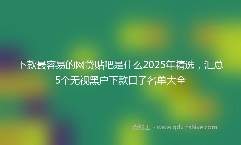 下款最容易的网贷贴吧是什么2025年精选,汇总5个无视黑户下款口子名单大全