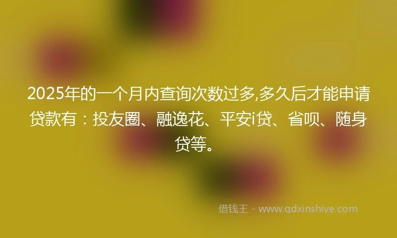 2025年的一个月内查询次数过多,多久后才能申请贷款有：投友圈、融逸花、平安i贷、省呗、随身贷等。