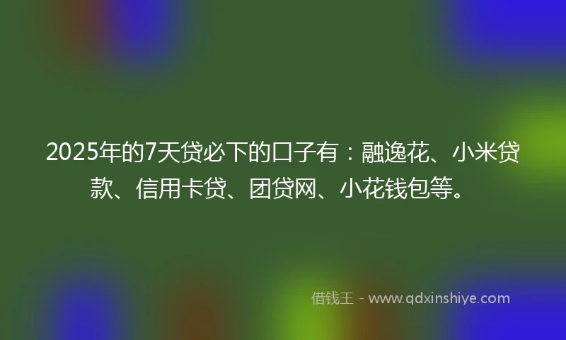 2025年的7天贷必下的口子有：融逸花、小米贷款、信用卡贷、团贷网、小花钱包等。