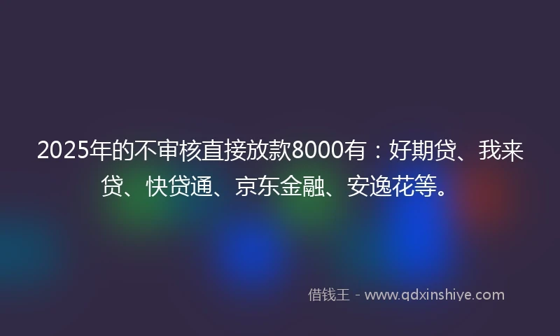 2025年的不审核直接放款8000有：好期贷、我来贷、快贷通、京东金融、安逸花等。