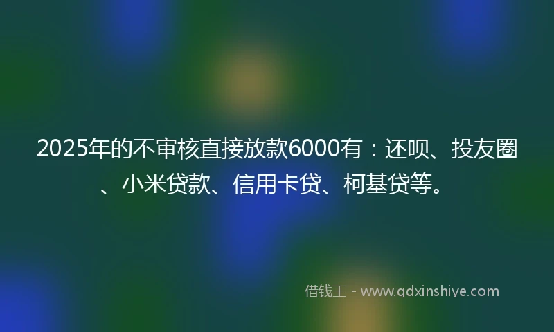 2025年的不审核直接放款6000有：还呗、投友圈、小米贷款、信用卡贷、柯基贷等。
