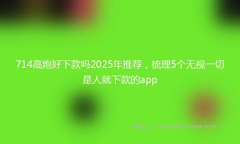 714高炮好下款吗2025年推荐，梳理5个无视一切是人就下款的app