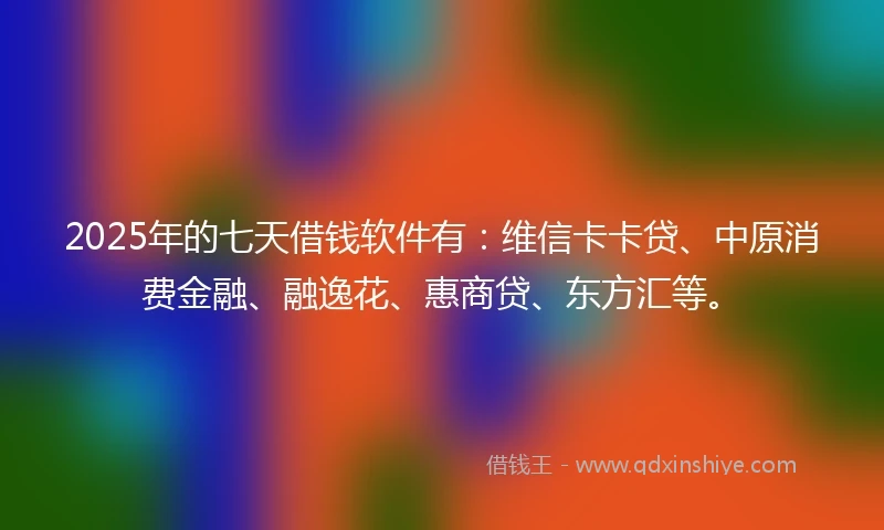 2025年的七天借钱软件有：维信卡卡贷、中原消费金融、融逸花、惠商贷、东方汇等。
