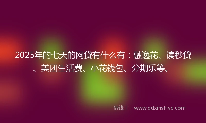 2025年的七天的网贷有什么有：融逸花、读秒贷、美团生活费、小花钱包、分期乐等。