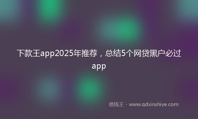 下款王app2025年推荐，总结5个网贷黑户必过app