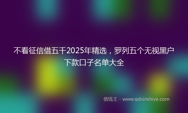 不看征信借五千2025年精选,罗列五个无视黑户下款口子名单大全