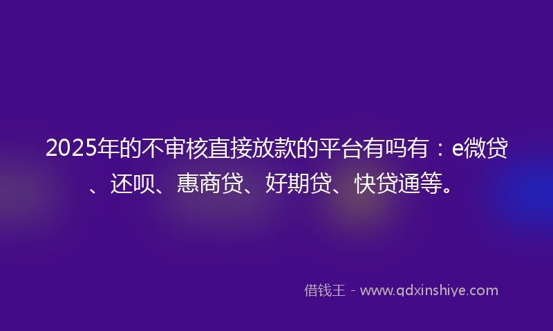 2025年的不审核直接放款的平台有吗有：e微贷、还呗、惠商贷、好期贷、快贷通等。